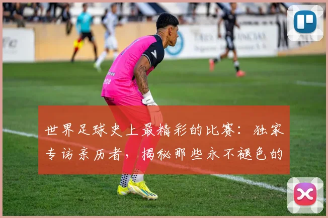 世界足球史上最精彩的比赛：独家专访亲历者，揭秘那些永不褪色的传奇瞬间