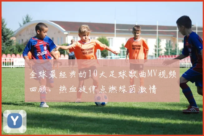 全球最经典的10大足球歌曲MV视频回顾，热血旋律点燃绿茵激情