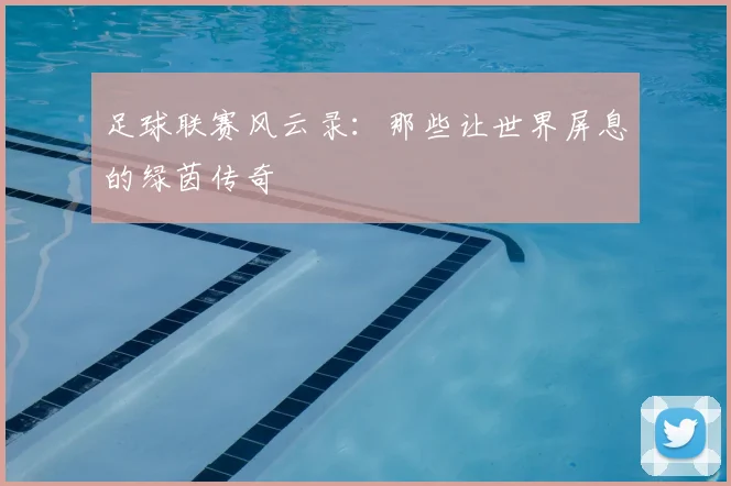 足球联赛风云录：那些让世界屏息的绿茵传奇