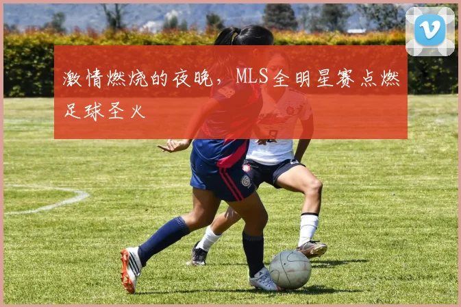 激情燃烧的夜晚，MLS全明星赛点燃足球圣火