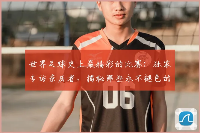 世界足球史上最精彩的比赛:独家专访亲历者,揭秘那些永不褪色的传奇瞬间